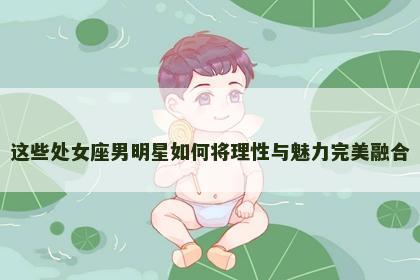 这些处女座男明星如何将理性与魅力完美融合