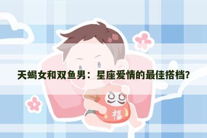 天蝎女和双鱼男：星座爱情的最佳搭档？