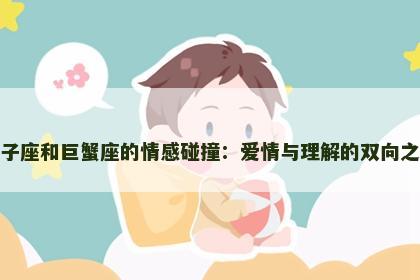 狮子座和巨蟹座的情感碰撞：爱情与理解的双向之路