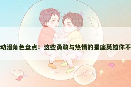 狮子座动漫角色盘点：这些勇敢与热情的星座英雄你不能错过