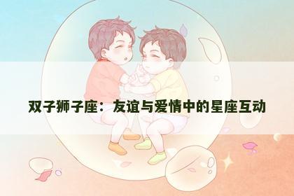 双子狮子座：友谊与爱情中的星座互动