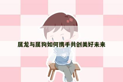 属龙与属狗如何携手共创美好未来